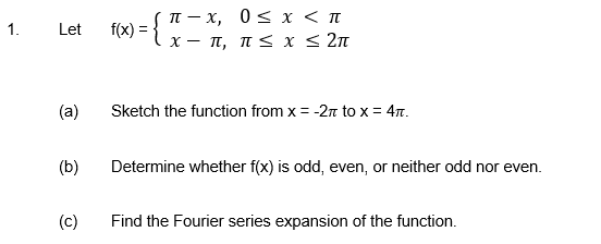 f(x) = { t - x, 0<x < n
x- π, π< x <2π
1.
Let
(a)
Sketch the function from x = -2n to x = 47.
(b)
Determine whether f(x) is odd, even, or neither odd nor even.
(c)
Find the Fourier series expansion of the function.
