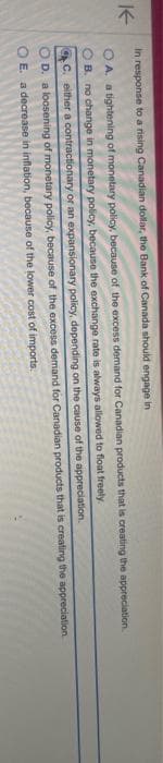 K
In response to a rising Canadian dollar, the Bank of Canada should engage in
A. a tightening of monetary policy, because of the excess demand for Canadian products that is creating the appreciation.
OB. no change in monetary policy, because the exchange rate is always allowed to float freely.
C. either a contractionary or an expansionary policy, depending on the cause of the appreciation.
OD. a loosening of monetary policy, because of the excess demand for Canadian products that is creating the appreciation
OE. a decrease in inflation, because of the lower cost of imports.