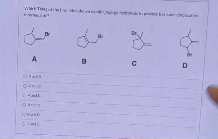 Which TWO of the bromides shown would undergo hydrolysis to provide the same carbocation
intermediate?
A
A and B
A and C
O A and D
O B and C
B and D
O C and D
Br
B
Br
Br.
C
Br
D