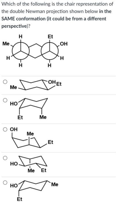 Which of the following is the chair representation of
the double Newman projection shown below in the
SAME conformation (it could be from a different
perspective)?
H
Me
H
Me
HO
OH
HO
H
Et
HO
Et
Me
Me
Me Et
Et
H
Et
OH
-OH Et
Me
H