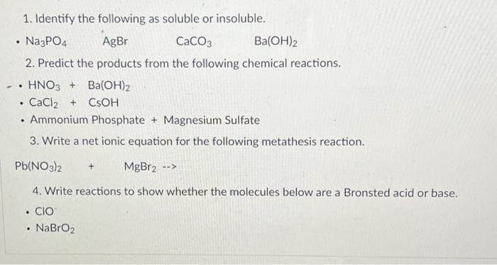 1. Identify the following as soluble or insoluble.
Na3PO4
AgBr
CaCO3
Ba(OH)2
2. Predict the products from the following chemical reactions.
HNO3+
CaCl2 + CsOH
Ammonium Phosphate + Magnesium Sulfate
3. Write a net ionic equation for the following metathesis reaction.
Pb(NO3)2 + MgBr2 -->
4. Write reactions to show whether the molecules below are a Bronsted acid or base.
. CIO
.
.
..
.
.
NaBrO₂
Ba(OH)2