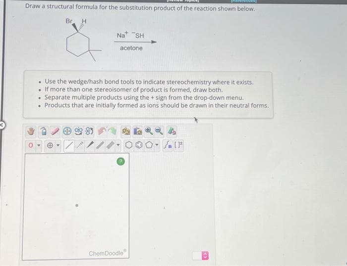 Draw a structural formula for the substitution product of the reaction shown below.
H
Br
981
Use the wedge/hash bond tools to indicate stereochemistry where it exists.
If more than one stereoisomer of product is formed, draw both.
.
Separate multiple products using the + sign from the drop-down menu.
Products that are initially formed as ions should be drawn in their neutral forms.
7
Na SH
I
acetone
ChemDoodle
Y
#
[F