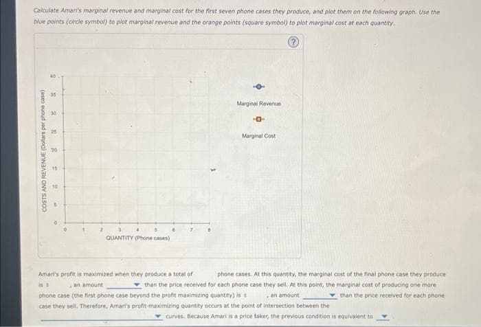 Calculate Amari's marginal revenue and marginal cost for the first seven phone cases they produce, and plot them on the following graph. Use the
blue points (circle symbol) to plot marginal revenue and the orange points (square symbol) to plot marginal cost at each quantity.
Ⓒ
9
8
COSTS AND REVENUE (Dollars per phone case)
30
25
20
15
10
A
2
QUANTITY (Phone cases)
Marginal Revenue
-0-
Marginal Cost
is s
Amari's profit is maximized when they produce a total of
phone cases. At this quantity, the marginal cost of the final phone case they produce.
an amount
than the price received for each phone case they sell. At this point, the marginal cost of producing one more
phone case (the first phone case beyond the profit maximizing quantity) is
an amount
than the price received for each phone
case they sell. Therefore, Amari's profit-maximizing quantity occurs at the point of intersection between the
curves. Because Amari is a price taker, the previous condition is equivalent to