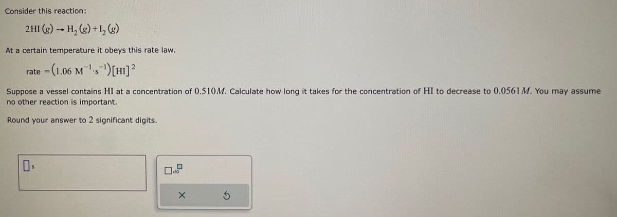 Consider this reaction:
2HI (g) → H₂(g) + 1₂ (g)
At a certain temperature it obeys this rate law.
-1
2
rate = (1.06 M¹s¹) [HI] ²
S
Suppose a vessel contains HI at a concentration of 0.510M. Calculate how long it takes for the concentration of HI to decrease to 0.0561 M. You may assume
no other reaction is important.
Round your answer to 2 significant digits.
x10
X