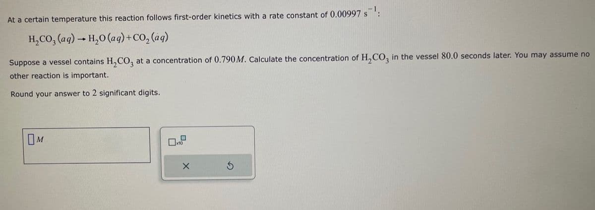 At a certain temperature this reaction follows first-order kinetics with a rate constant of 0.00997 s¹:
H₂CO3(aq) → H₂O (aq) + CO₂ (aq)
Suppose a vessel contains H₂CO3 at a concentration of 0.790 M. Calculate the concentration of H₂CO3 in the vessel 80.0 seconds later. You may assume no
other reaction is important.
Round your answer to 2 significant digits.
M
10
X