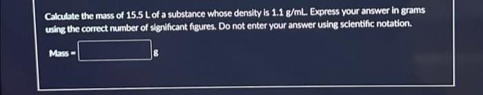 Calculate the mass of 15.5 L of a substance whose density is 1.1 g/mL. Express your answer in grams
using the correct number of significant figures. Do not enter your answer using scientific notation.
Mass-