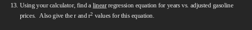 13. Using your calculator, find a linear regression equation for years vs. adjusted gasoline
prices. Also give the r and r² values for this equation.