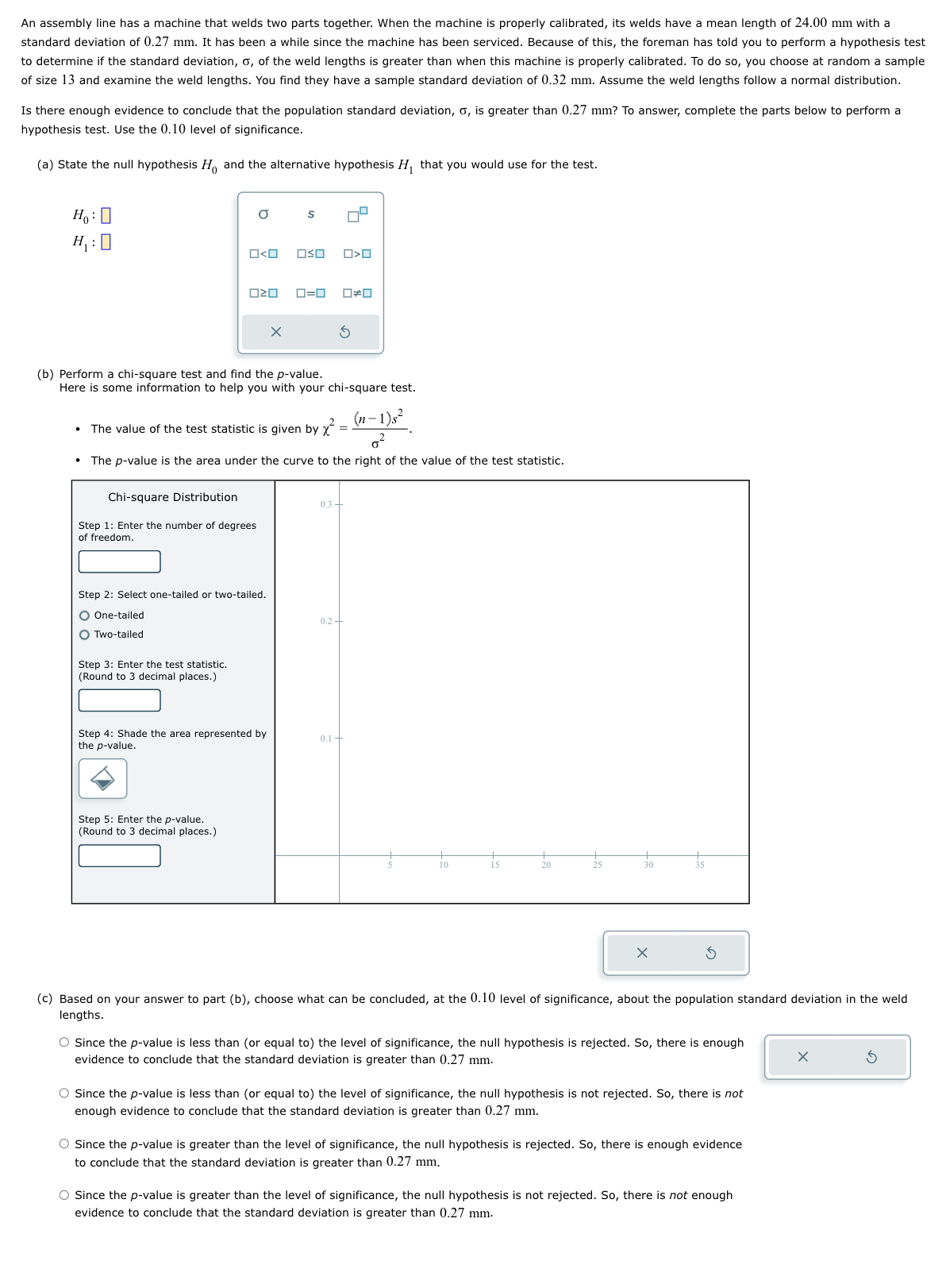 An assembly line has a machine that welds two parts together. When the machine is properly calibrated, its welds have a mean length of 24.00 mm with a
standard deviation of 0.27 mm. It has been a while since the machine has been serviced. Because of this, the foreman has told you to perform a hypothesis test
to determine if the standard deviation, o, of the weld lengths is greater than when this machine is properly calibrated. To do so, you choose at random a sample
of size 13 and examine the weld lengths. You find they have a sample standard deviation of 0.32 mm. Assume the weld lengths follow a normal distribution.
Is there enough evidence to conclude that the population standard deviation, o, is greater than 0.27 mm? To answer, complete the parts below to perform a
hypothesis test. Use the 0.10 level of significance.
(a) State the null hypothesis Ho and the alternative hypothesis H₁ that you would use for the test.
Ho: O
H₁:0
O
ロミロ
Chi-square Distribution
Step 1: Enter the number of degrees
of freedom.
Step 3: Enter the test statistic.
(Round to 3 decimal places.)
Step 2: Select one-tailed or two-tailed.
O One-tailed
O Two-tailed
X
Step 5: Enter the p-value.
(Round to 3 decimal places.)
S
(b) Perform a chi-square test and find the p-value.
Here is some information to help you with your chi-square test.
The value of the test statistic is given by x²
Step 4: Shade the area represented by
the p-value.
OSO
(n-1)s²
0²
• The p-value is the area under the curve to the right of the value of the test statistic.
ロ=ロ
O<O
0#0
0.3-
0.2 +
0.1 +
X
(c) Based on your answer to part (b), choose what can be concluded, at the 0.10 level of significance, about the population standard deviation in the weld
lengths.
O Since the p-value is less than (or equal to) the level of significance, the null hypothesis is rejected. So, there is enough
evidence to conclude that the standard deviation is greater than 0.27 mm.
O Since the p-value is less than (or equal to) the level of significance, the null hypothesis is not rejected. So, there is not
enough evidence to conclude that the standard deviation is greater than 0.27 mm.
O Since the p-value is greater than the level of significance, the null hypothesis is rejected. So, there is enough evidence
to conclude that the standard deviation is greater than 0.27 mm.
O Since the p-value is greater than the level of significance, the null hypothesis is not rejected. So, there is not enough
evidence to conclude that the standard deviation is greater than 0.27 mm.
X