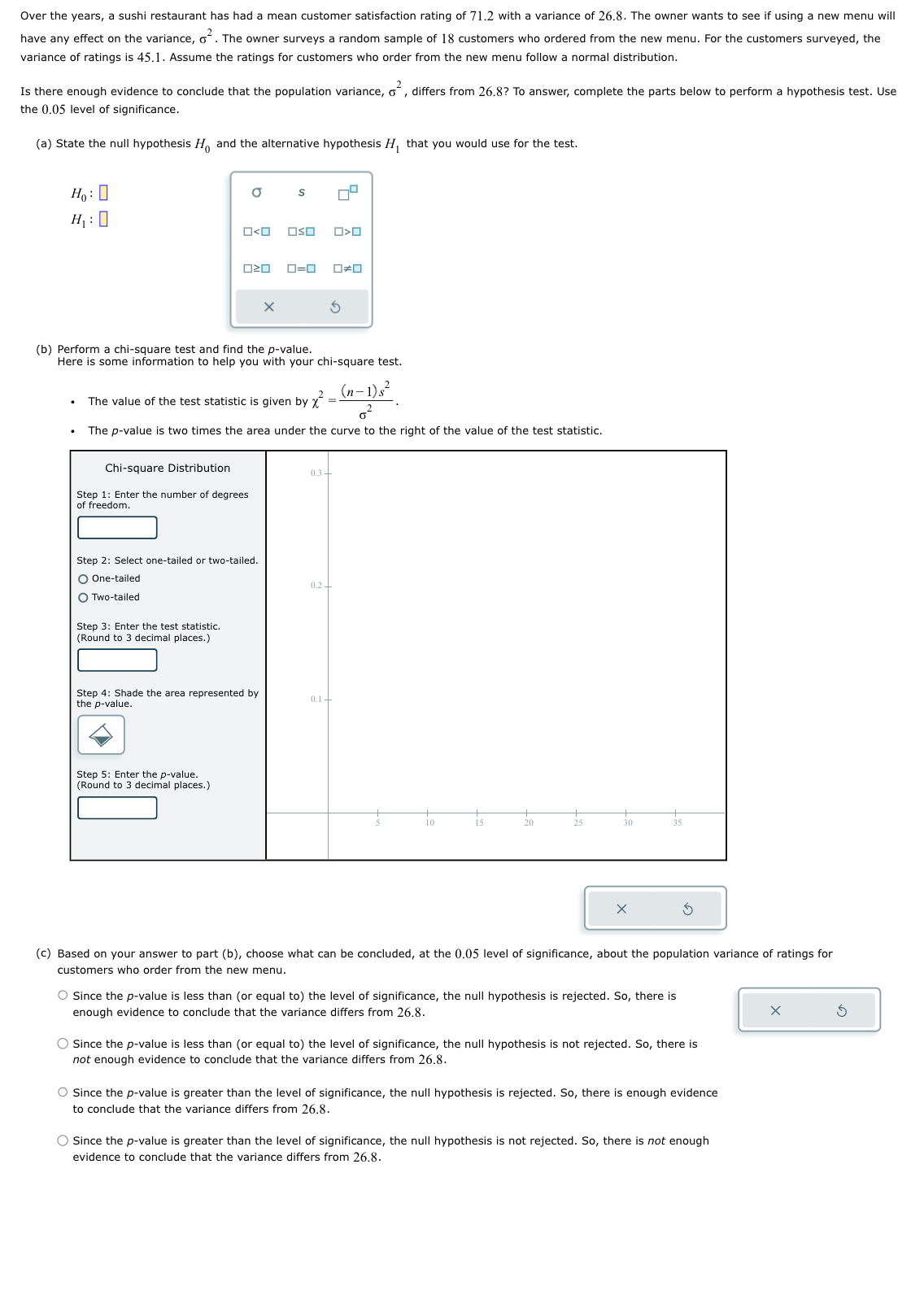 Over the years, a sushi restaurant has had a mean customer satisfaction rating of 71.2 with a variance of 26.8. The owner wants to see if using a new menu will
have any effect on the variance, o². The owner surveys a random sample of 18 customers who ordered from the new menu. For the customers surveyed, the
variance of ratings is 45.1. Assume the ratings for customers who order from the new menu follow a normal distribution.
Is there enough evidence to conclude that the population variance, o², differs from 26.8? To answer, complete the parts below to perform a hypothesis test. Use
the 0.05 level of significance.
(a) State the null hypothesis Ho and the alternative hypothesis H₁ that you would use for the test.
Ho:
H₁:0
a
ロ<ロ
Chi-square Distribution
Step 1: Enter the number of degrees
of freedom.
Step 3: Enter the test statistic.
(Round to 3 decimal places.)
S
020 0=0 0#0
(b) Perform a chi-square test and find the p-value.
Here is some information to help you with your chi-square test.
The value of the test statistic is given by ²
Step 2: Select one-tailed or two-tailed.
O One-tailed
O Two-tailed
Step 5: Enter the p-value.
(Round to 3 decimal places.)
OSO
(n-1)s²
-
0²
The p-value is two times the area under the curve to the right of the value of the test statistic.
Step 4: Shade the area represented by
the p-value.
O<O
S
0.3
0.2+
0.1 +
10
20
25
30
35
(c) Based on your answer to part (b), choose what can be concluded, at the 0.05 level of significance, about the population variance of ratings for
customers who order from the new menu.
O Since the p-value is less than (or equal to) the level of significance, the null hypothesis is rejected. So, there is
enough evidence to conclude that the variance differs from 26.8.
O Since the p-value is less than (or equal to) the level of significance, the null hypothesis is not rejected. So, there is
not enough evidence to conclude that the variance differs from 26.8.
O Since the p-value is greater than the level of significance, the null hypothesis is rejected. So, there is enough evidence
to conclude that the variance differs from 26.8.
O Since the p-value is greater than the level of significance, the null hypothesis is not rejected. So, there is not enough
evidence to conclude that the variance differs from 26.8.
Ś