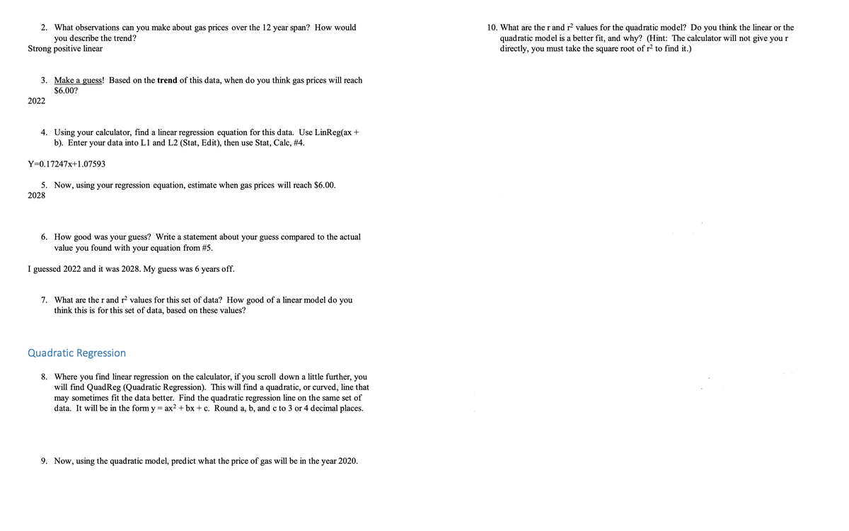 2. What observations can you make about gas prices over the 12 year span? How would
you describe the trend?
Strong positive linear
3. Make a guess! Based on the trend of this data, when do you think gas prices will reach
$6.00?
2022
4. Using your calculator, find a linear regression equation for this data. Use LinReg(ax +
b). Enter your data into L1 and L2 (Stat, Edit), then use Stat, Calc, #4.
Y=0.17247x+1.07593
5. Now, using your regression equation, estimate when gas prices will reach $6.00.
2028
6. How good was your guess? Write a statement about your guess compared to the actual
value
you found with your equation from #5.
I guessed 2022 and it was 2028. My guess was 6 years off.
7. What are the r and r² values for this set of data? How good of a linear model do you
think this is for this set of data, based on these values?
Quadratic Regression
8. Where you find linear regression on the calculator, if you scroll down a little further, you
will find QuadReg (Quadratic Regression). This will find a quadratic, or curved, line that
may sometimes fit the data better. Find the quadratic regression line on the same set of
data. It will be in the form y = ax2+bx+c. Round a, b, and c to 3 or 4 decimal places.
9. Now, using the quadratic model, predict what the price of gas will be in the year 2020.
10. What are the r and r² values for the quadratic model? Do you think the linear or the
quadratic model is a better fit, and why? (Hint: The calculator will not give you r
directly, you must take the square root of r² to find it.)