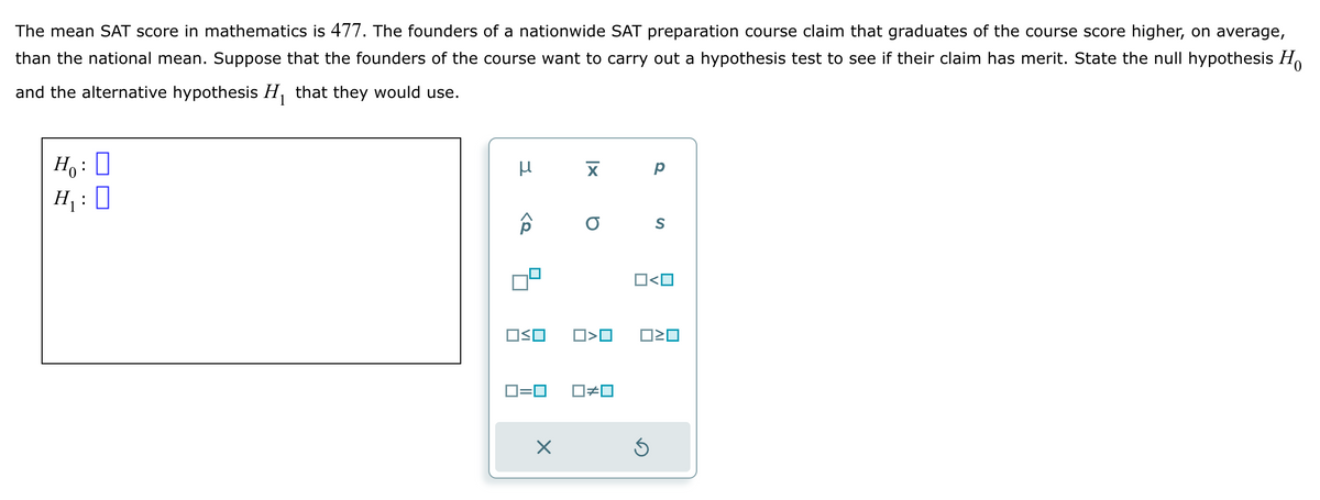 The mean SAT score in mathematics is 477. The founders of a nationwide SAT preparation course claim that graduates of the course score higher, on average,
than the national mean. Suppose that the founders of the course want to carry out a hypothesis test to see if their claim has merit. State the null hypothesis Ho
and the alternative hypothesis H₁ that they would use.
1
H₂: D
H₁:0
F
μ
ô
OSO
0=0
X
X
O
O<O
□≠ロ
Р
S
O<O
3
☐☐