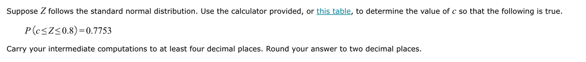 Suppose Z follows the standard normal distribution. Use the calculator provided, or this table, to determine the value of c so that the following is true.
P(c≤Z≤0.8)=0.7753
Carry your intermediate computations to at least four decimal places. Round your answer to two decimal places.