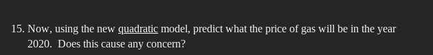 15. Now, using the new quadratic model, predict what the price of gas will be in the year
2020. Does this cause any concern?