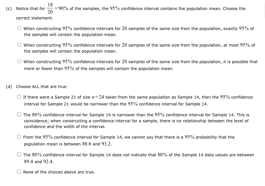 18
(c) Notice that for =90% of the samples, the 95% confidence interval contains the population mean. Choose the
20
correct statement.
When constructing 95% confidence intervals for 20 samples of the same size from the population, exactly 95% of
the samples will contain the population mean.
When constructing 95% confidence intervals for 20 samples of the same size from the population, at most 95% of
the samples will contain the population mean.
When constructing 95% confidence intervals for 20 samples of the same size from the population, it is possible that
more or fewer than 95% of the samples will contain the population mean.
(d) Choose ALL that are true.
If there were a Sample 21 of size n=24 taken from the same population as Sample 14, then the 95% confidence
interval for Sample 21 would be narrower than the 95% confidence interval for Sample 14.
The 80% confidence interval for Sample 14 is narrower than the 95% confidence interval for Sample 14. This is
coincidence; when constructing a confidence interval for a sample, there is no relationship between the level of
confidence and the width of the interval.
From the 95% confidence interval for Sample 14, we cannot say that there is a 95% probability that the
population mean is between 88.6 and 93.2.
The 80% confidence interval for Sample 14 does not indicate that 80% of the Sample 14 data values are between
89.4 and 92.4.
None of the choices above are true.