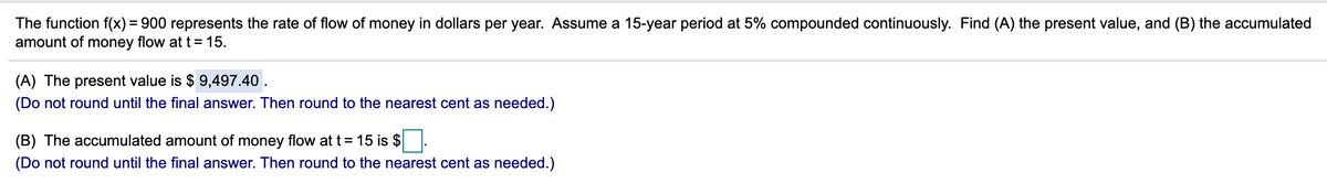 The function f(x) = 900 represents the rate of flow of money in dollars per year. Assume a 15-year period at 5% compounded continuously. Find (A) the present value, and (B) the accumulated
amount of money flow at t = 15.
(A) The present value is $ 9,497.40 .
(Do not round until the final answer. Then round to the nearest cent as needed.)
(B) The accumulated amount of money flow at t= 15 is $
(Do not round until the final answer. Then round to the nearest cent as needed.)
