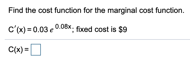 For the educational website:

### Problem Statement
Find the cost function for the given marginal cost function.

The marginal cost function is given by:
\[ C'(x) = 0.03e^{0.08x} \]
where the fixed cost is $9.

### Solution
To find the cost function \( C(x) \), we need to integrate the marginal cost function \( C'(x) \).

The marginal cost function provided is:
\[ C'(x) = 0.03e^{0.08x} \]

Integrate \( C'(x) \) with respect to \( x \):
\[ C(x) = \int 0.03e^{0.08x} \, dx \]

Using the integral of the exponential function, we get:
\[ C(x) = 0.03 \int e^{0.08x} \, dx \]
\[ C(x) = 0.03 \cdot \left( \frac{e^{0.08x}}{0.08} \right) + C \]
\[ C(x) = 0.375e^{0.08x} + C \]

Given that the fixed cost is $9, we use the boundary condition that when \( x = 0 \), \( C(0) = 9 \):
\[ C(0) = 0.375e^{0} + C = 9 \]
\[ 0.375 \cdot 1 + C = 9 \]
\[ 0.375 + C = 9 \]
\[ C = 9 - 0.375 \]
\[ C = 8.625 \]

Therefore, the cost function is:
\[ C(x) = 0.375e^{0.08x} + 8.625 \]

### Final Answer
\[ C(x) = 0.375e^{0.08x} + 8.625 \]