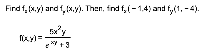 **Problem Statement:**

Find \( f_x(x,y) \) and \( f_y(x,y) \). Then, find \( f_x(-1, 4) \) and \( f_y(1, -4) \).

Equation:
\[ f(x,y) = \frac{5x^2 y}{e^{xy} + 3} \]

**Solution:**

Step 1: Find the partial derivative of \( f(x,y) \) with respect to \( x \) (denoted as \( f_x(x,y) \)).

Step 2: Find the partial derivative of \( f(x,y) \) with respect to \( y \) (denoted as \( f_y(x,y) \)).

Step 3: Evaluate \( f_x(x,y) \) at the point \( (-1, 4) \).

Step 4: Evaluate \( f_y(x,y) \) at the point \( (1, -4) \).

**Explanation of Procedures:**

1. **Partial Derivative with Respect to \( x \):**
   To differentiate \( f(x,y) = \frac{5x^2 y}{e^{xy} + 3} \) with respect to \( x \), use the quotient rule: 
   \[
   f_x(x,y) = \frac{d}{dx} \left( \frac{u}{v} \right) = \frac{u'v - uv'}{v^2}
   \]
   where \( u = 5x^2 y \) and \( v = e^{xy} + 3 \).

   - First, find \( u' \) and \( v' \):
     \[ u' = \frac{d}{dx} (5x^2 y) = 10xy \]
     \[ v' = \frac{d}{dx} (e^{xy} + 3) = ye^{xy} \]

   - Using the quotient rule:
     \[
     f_x(x,y) = \frac{(10xy)(e^{xy} + 3) - (5x^2 y)(ye^{xy})}{(e^{xy} + 3)^2}
     \]

2. **Partial Derivative with Respect to \( y \):**
   To differentiate \( f(x,y) \) with respect to \( y \):

   -