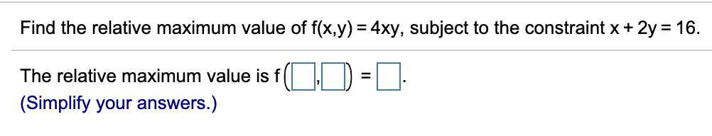 **Finding the Relative Maximum Value of a Function with Constraints**

**Problem:**

Identify the relative maximum value of the function \( f(x, y) = 4xy \), given the constraint \( x + 2y = 16 \).

**Solution:**
The relative maximum value can be found by solving the function given the constraint. Simplify your answers as necessary.

**Result:**

The relative maximum value is \( f(\_\_\_, \_\_\_) = \_\_\_ \). 

([Simplify your answers.](#))