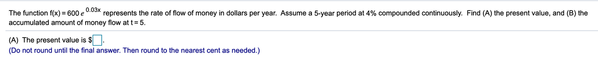 0.03x
The function f(x) = 600 e
represents the rate of flow of money in dollars per year. Assume a 5-year period at 4% compounded continuously. Find (A) the present value, and (B) the
accumulated amount of money flow at t=5.
(A) The present value is $
(Do not round until the final answer. Then round to the nearest cent as needed.)
