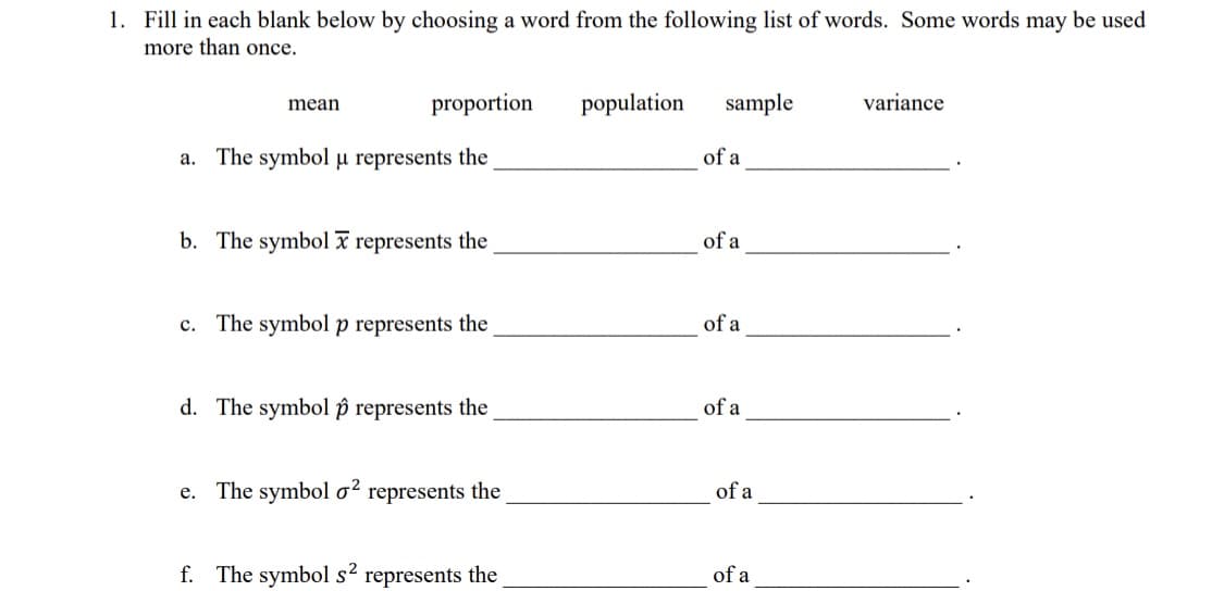 1. Fill in each blank below by choosing a word from the following list of words. Some words may be used
more than once.
mean
proportion
a. The symbol u represents the
b. The symbol represents the
c. The symbol p represents the
d. The symbol p represents the
e. The symbol o² represents the
f. The symbol s² represents the
population
sample
of a
of a
of a
of a
of a
of a
variance