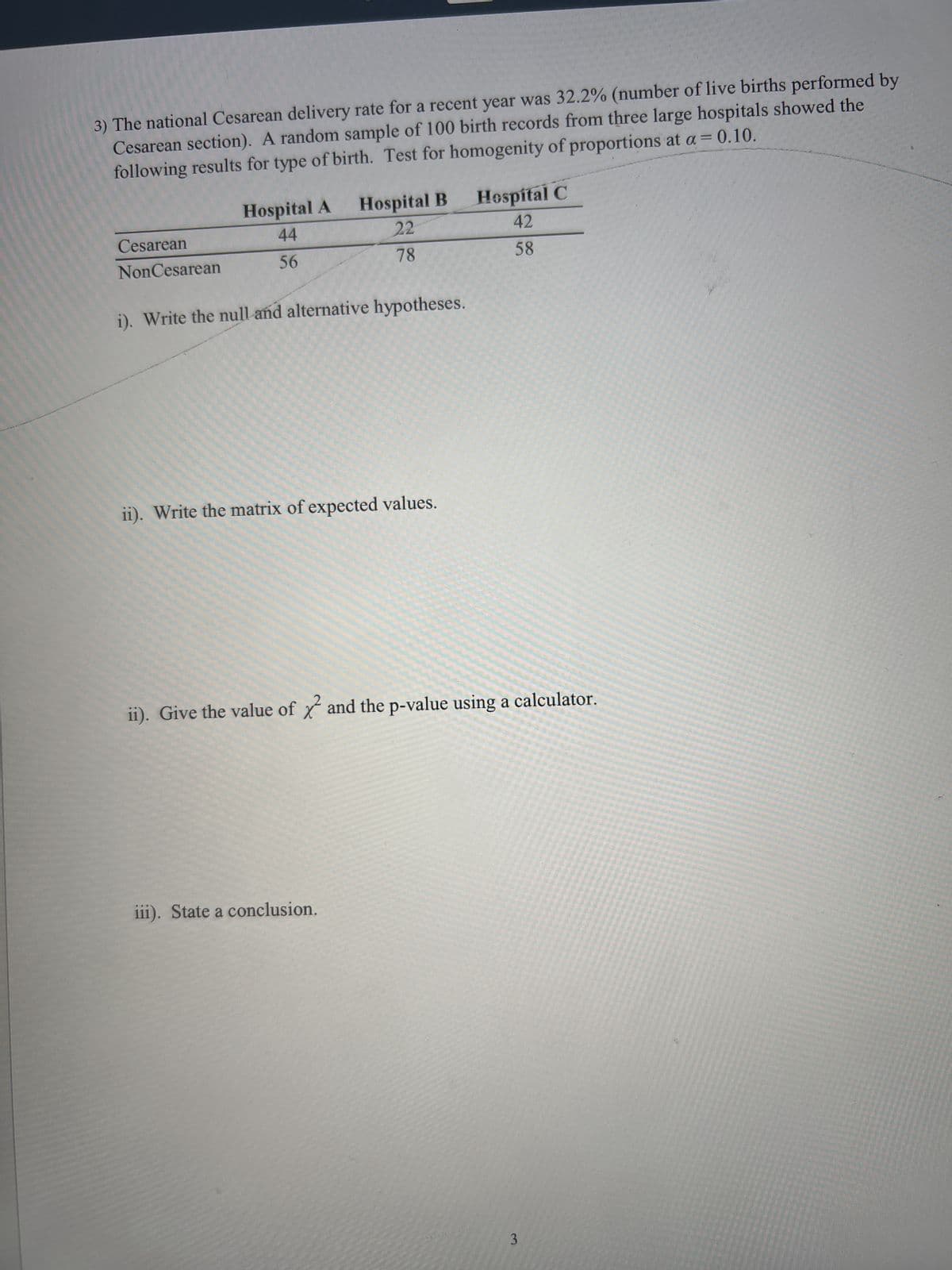 3) The national Cesarean delivery rate for a recent year was 32.2% (number of live births performed by
Cesarean section). A random sample of 100 birth records from three large hospitals showed the
following results for type of birth. Test for homogenity of proportions at a = 0.10.
Hospital A
44
56
Hospital B
22
78
Cesarean
NonCesarean
i). Write the null and alternative hypotheses.
ii). Write the matrix of expected values.
iii). State a conclusion.
Hospital C
42
58
ii). Give the value of and the p-value using a calculator.
3
