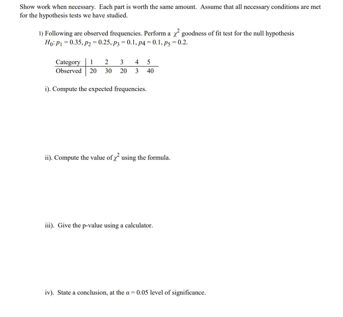 Show work when necessary. Each part is worth the same amount. Assume that all necessary conditions are met
for the hypothesis tests we have studied.
1) Following are observed frequencies. Perform a goodness of fit test for the null hypothesis
Ho: P1 = 0.35, P2 = 0.25, P3 = 0.1, p4 = 0.1, p5 = 0.2.
Category 1 2 3 4 5
Observed 20 30
20 3 40
i). Compute the expected frequencies.
ii). Compute the value of using the formula.
iii). Give the p-value using a calculator.
iv). State a conclusion, at the a= 0.05 level of significance.