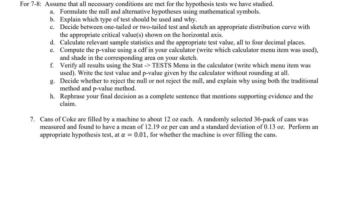 For 7-8: Assume that all necessary conditions are met for the hypothesis tests we have studied.
a. Formulate the null and alternative hypotheses using mathematical symbols.
b. Explain which type of test should be used and why.
c. Decide between one-tailed or two-tailed test and sketch an appropriate distribution curve with
the appropriate critical value(s) shown on the horizontal axis.
d. Calculate relevant sample statistics and the appropriate test value, all to four decimal places.
e. Compute the p-value using a cdf in your calculator (write which calculator menu item was used),
and shade in the corresponding area on your sketch.
f.
Verify all results using the Stat -> TESTS Menu in the calculator (write which menu item was
used). Write the test value and p-value given by the calculator without rounding at all.
g.
Decide whether to reject the null or not reject the null, and explain why using both the traditional
method and p-value method.
h.
Rephrase your final decision as a complete sentence that mentions supporting evidence and the
claim.
7. Cans of Coke are filled by a machine to about 12 oz each. A randomly selected 36-pack of cans was
measured and found to have a mean of 12.19 oz per can and a standard deviation of 0.13 oz. Perform an
appropriate hypothesis test, at a = 0.01, for whether the machine is over filling the cans.