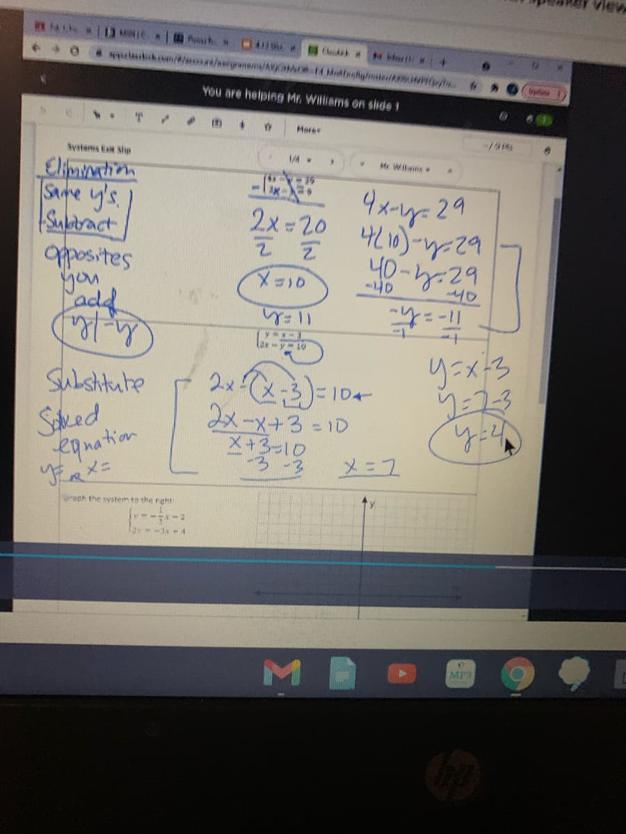 View
4 13 N
Chek t
You are helping Mr. Williams on slide 1
%3B
Mare
Systems Ex sip
1/4
H Wiame
Elimimation
Same y's
Subitract
pposites
you
add
2x =20
4L10)--29
40-h.29
メコ10
-40
りニメろ
Subshitute
に1D←
Saked
eanation
作メニ
2メーメ+3=1D
メ+3-10
メニス
roph the system to the reht
ar- 4
MP3
