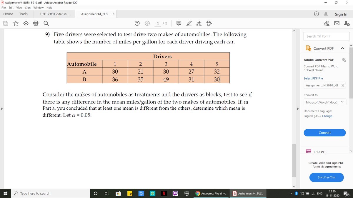 A Assignment#4_BUSN 5010.pdf - Adobe Acrobat Reader DC
O X
File Edit View Sign Window Help
Home
Tools
TEXTBOOK -Statisti..
Assignment#4_BUS... ×
Sign In
2 / 2
図 。
9) Five drivers were selected to test drive two makes of automobiles. The following
Search 'Fill Form'
table shows the number of miles per gallon for each driver driving each car.
Convert PDF
Drivers
Adobe Convert PDF
Automobile
1
2
4
5
Convert PDF Files to Word
A
30
21
30
27
32
or Excel Online
30
В
36
35
49
31
Select PDF File
Assignment.N 5010.pdf X
Consider the makes of automobiles as treatments and the drivers as blocks, test to see if
Convert to
there is any difference in the mean miles/gallon of the two makes of automobiles. If, in
Part a, you concluded that at least one mean is different from the others, determine which mean is
different. Let a = 0.05.
Microsoft Word (*.docx)
Document Language:
English (U.S.) Change
Convert
Edit PDE.
Create, edit and sign PDF
forms & agreements
Start Free Trial
22:20
O Type here to search
tu
prime
video
9 Answered: Five driv.
A Assignment#4_BU..
G ENG
13-11-2020
22
