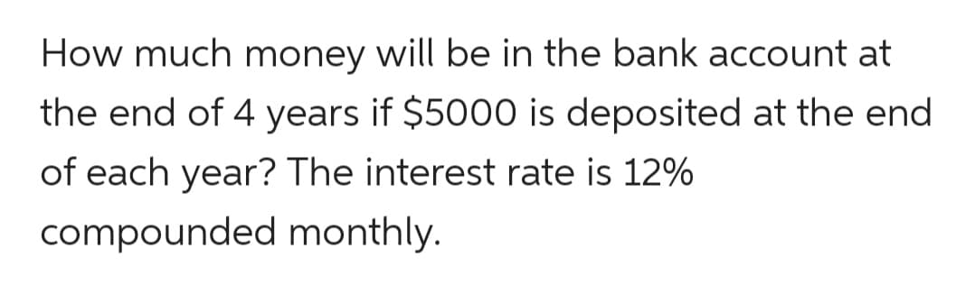 How much money will be in the bank account at
the end of 4 years if $5000 is deposited at the end
of each year? The interest rate is 12%
compounded monthly.
