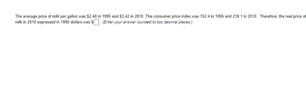 The average price of milk per gallon was $2.48 in 1995 and $3.42 in 2010. The consumer price index was 152.4 in 1995 and 218.1 in 2010. Therefore, the real price of
milk in 2010 expressed in 1995 dollars was $. (Enter your answer rounded to two decimal places.)
