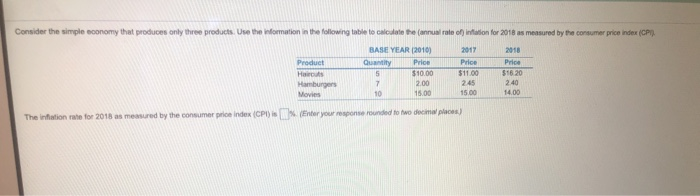 Consider the simple economy that produces only three products. Use the information in the following table to calculate the (annual rate of) infation for 2018 as measured by the consumer price index (CPI)
BASE YEAR (2010)
2017
2018
Quantity
5
7.
Product
Price
Price
Price
Hairouts
$10.00
$11.00
$16 20
Hamburgers
2.00
2.45
2.40
Movies
10
15.00
15.00
14.00
The infation rate for 2018 as measured by the consumer price index (CPI) is (Enter your response ounded to two decimal places)
