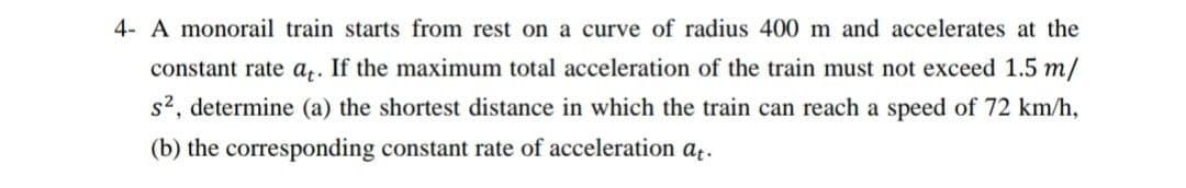 4- A monorail train starts from rest on a curve of radius 400 m and accelerates at the
constant rate a,. If the maximum total acceleration of the train must not exceed 1.5 m/
s2, determine (a) the shortest distance in which the train can reach a speed of 72 km/h,
(b) the corresponding constant rate of acceleration at.
