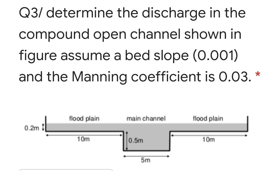 Q3/ determine the discharge in the
compound open channel shown in
figure assume a bed slope (0.001)
and the Manning coefficient is 0.03. *
flood plain
main channel
flood plain
0.2m
10m
0.5m
10m
5m
