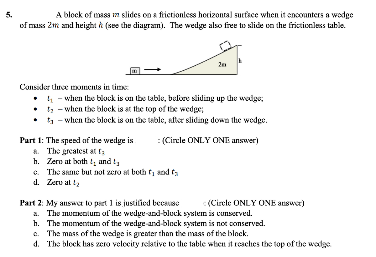 A block of mass m slides on a frictionless horizontal surface when it encounters a wedge
of mass 2m and height h (see the diagram). The wedge also free to slide on the frictionless table.
5.
2m
m
Consider three moments in time:
t1 - when the block is on the table, before sliding up the wedge;
t2 - when the block is at the top of the wedge;
- when the block is on the table, after sliding down the wedge.
t3
: (Circle ONLY ONE answer)
Part 1: The speed of the wedge is
The greatest at t3
b. Zero at both t, and t3
The same but not zero at both t, and t3
d. Zero at t2
а.
с.
Part 2: My answer to part 1 is justified because
: (Circle ONLY ONE answer)
The momentum of the wedge-and-block system is conserved.
b. The momentum of the wedge-and-block system is not conserved.
The mass of the wedge is greater than the mass of the block.
d. The block has zero velocity relative to the table when it reaches the top of the wedge.
а.
с.
