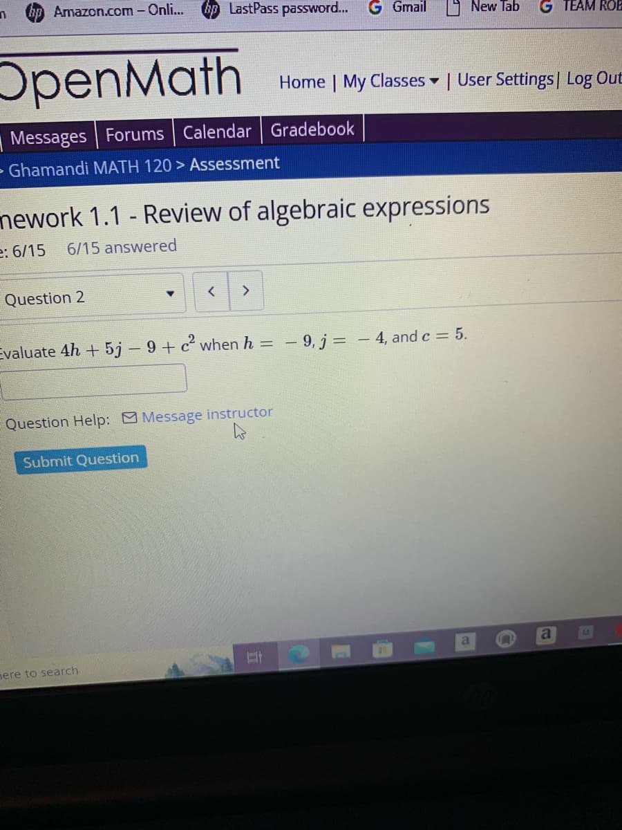 n
hp Amazon.com - Onli...
OpenMath
Messages Forums Calendar Gradebook
- Ghamandi MATH 120 > Assessment
Question 2
LastPass password...
mework 1.1 - Review of algebraic expressions
e: 6/15 6/15 answered
<
Submit Question
Evaluate 4h + 5j - 9+ c² when h =
here to search
>
Question Help: Message instructor
h
Gmail
Hi
New Tab
Home | My Classes | User Settings | Log Out
▼
-9, j = - 4, and c = 5.
G TEAM ROB
a n
a
13
M