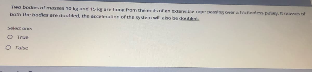 Two bodies of masses 10 kg and 15 kg are hung from the ends of an extensible rope passing over a frictionless pulley. If masses of
both the bodies are doubled, the acceleration of the system will also be doubled.
Select one:
O True
O False
