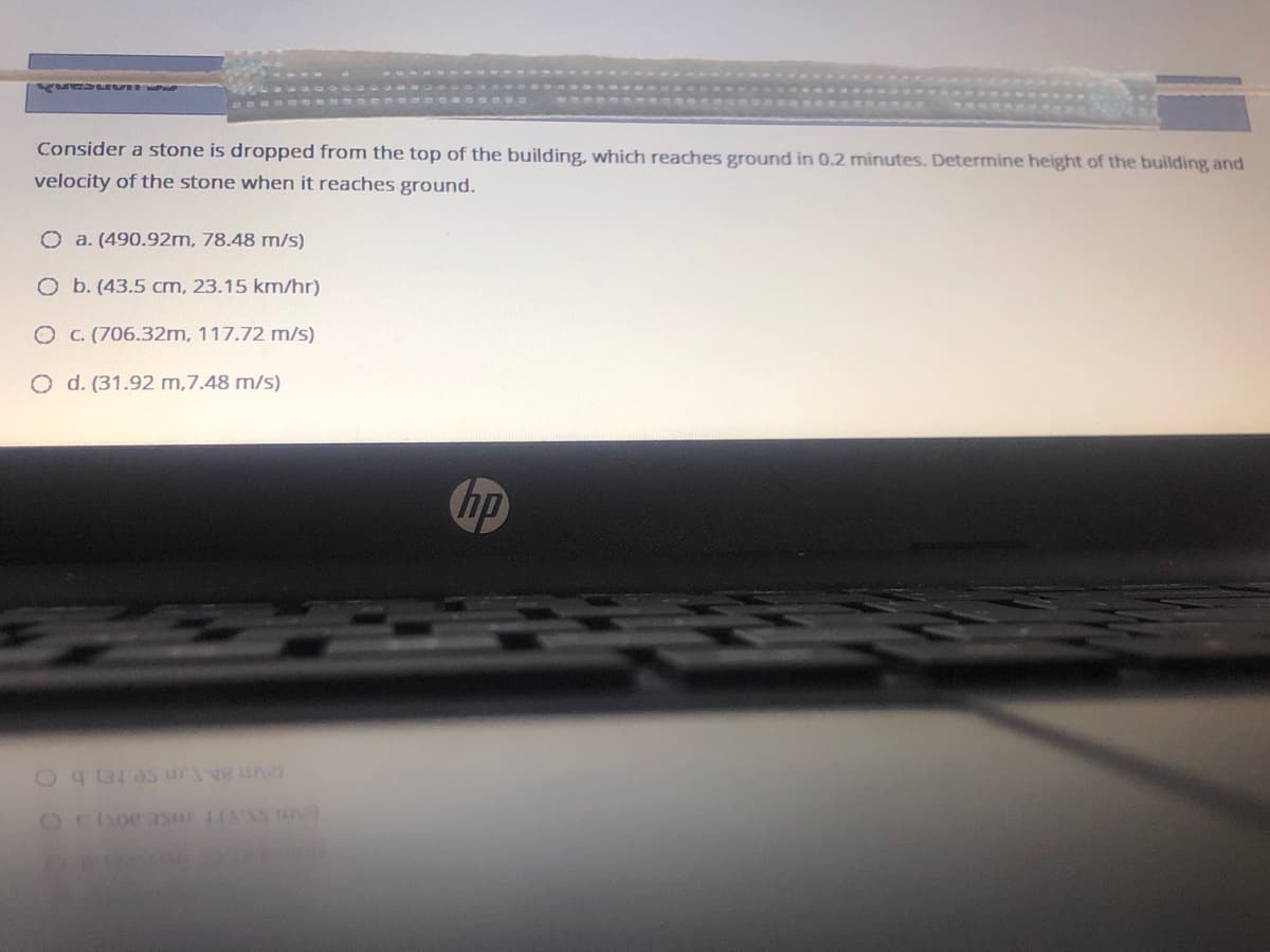 Consider a stone is dropped from the top of the building, which reaches ground in 0.2 minutes. Determine height of the building and
velocity of the stone when it reaches ground.
O a. (490.92m, 78.48 m/s)
O b. (43.5 cm, 23.15 km/hr)
O c. (706.32m, 117.72 m/s)
O d. (31.92 m,7.48 m/s)
hp
(2m 8hT.m se.rE).b C
