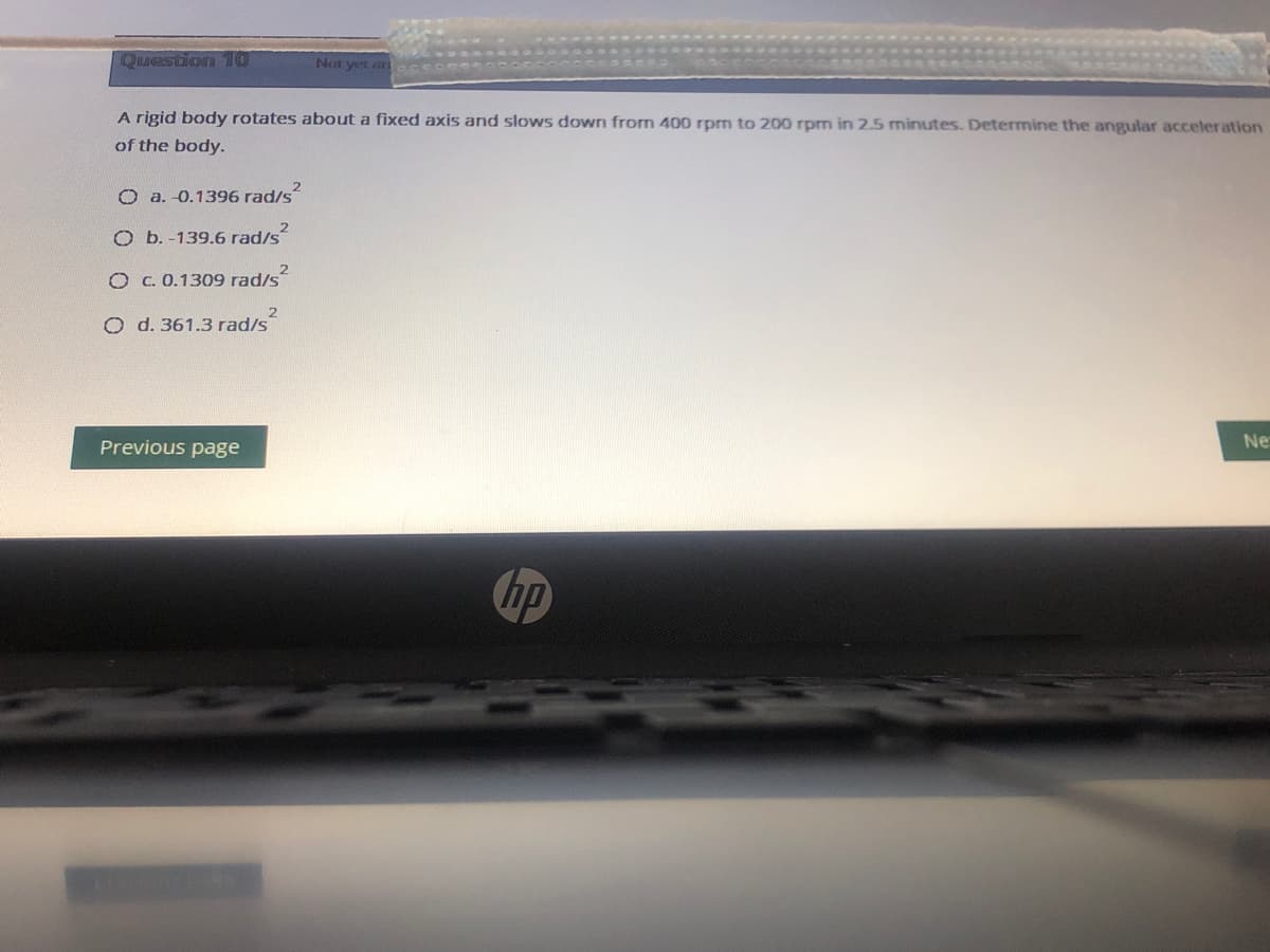 Question 10
Not yet ar
A rigid body rotates about a fixed axis and slows down from 400 rpm to 200 rpm in 2.5 minutes. Determine the angular acceler ation
of the body.
O a. -0.1396 rad/s
O b. -139.6 rad/s
O C. 0.1309 rad/s
O d. 361.3 rad/s
Previous page
Ne
hp
