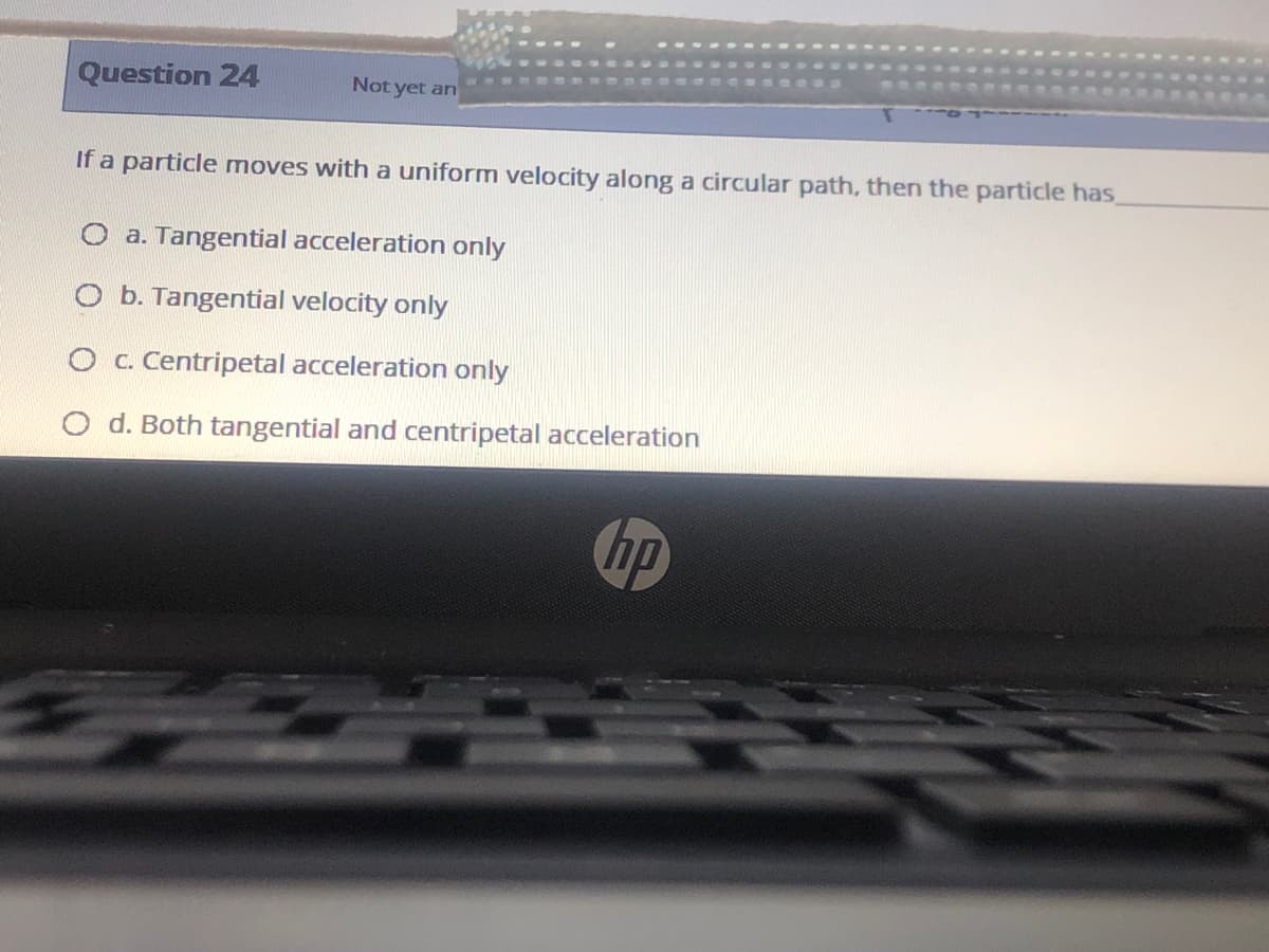 Question 24
Not yet an
If a particle moves with a uniform velocity along a circular path, then the particle has
O a. Tangential acceleration only
O b. Tangential velocity only
O c. Centripetal acceleration only
d. Both tangential and centripetal acceleration
hp
