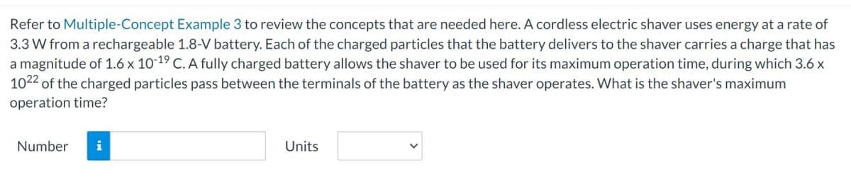 Refer to Multiple-Concept Example 3 to review the concepts that are needed here. A cordless electric shaver uses energy at a rate of
3.3 W from a rechargeable 1.8-V battery. Each of the charged particles that the battery delivers to the shaver carries a charge that has
a magnitude of 1.6 x 10-19 C. A fully charged battery allows the shaver to be used for its maximum operation time, during which 3.6 x
1022 of the charged particles pass between the terminals of the battery as the shaver operates. What is the shaver's maximum
operation time?
Number i
Units