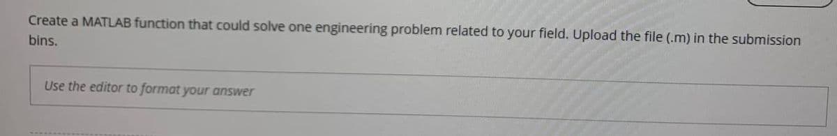 Create a MATLAB function that could solve one engineering problem related to your field. Upload the file (.m) in the submission
bins.
Use the editor to format your answer