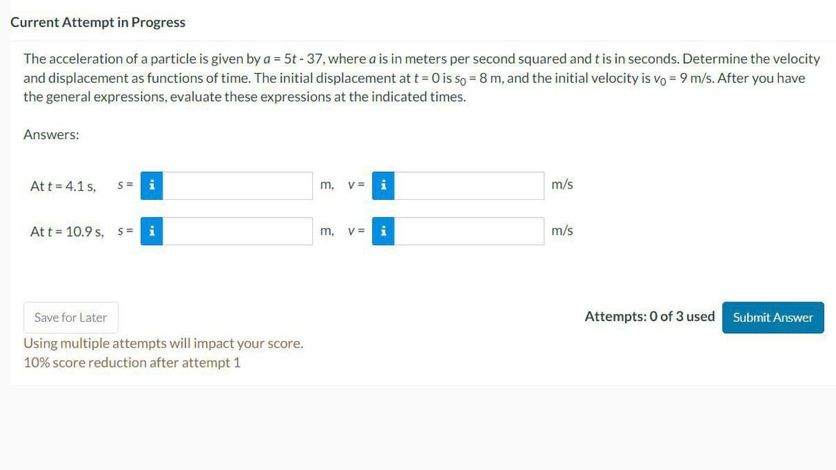 Current Attempt in Progress
The acceleration of a particle is given by a = 5t - 37, where a is in meters per second squared and t is in seconds. Determine the velocity
and displacement as functions of time. The initial displacement at t = 0 is so = 8 m, and the initial velocity is vo= 9 m/s. After you have
the general expressions, evaluate these expressions at the indicated times.
Answers:
At t = 4.1 s,
S=
i
At t = 10.9 s, S = i
Save for Later
Using multiple attempts will impact your score.
10% score reduction after attempt 1
m, V = i
m,
V =
m/s
m/s
Attempts: 0 of 3 used
Submit Answer