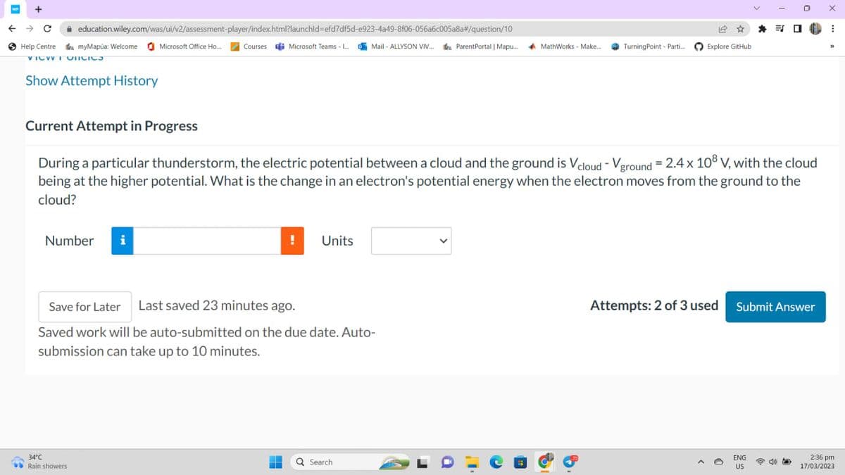 WP +
← → C
Help Centre
education.wiley.com/was/ui/v2/assessment-player/index.html?launchid=efd7df5d-e923-4a49-8f06-056a6c005a8a#/question/10
myMapúa: Welcome Microsoft Office Ho... Courses Microsoft Teams - L...Mail-ALLYSON VIV... ParentPortal
VICWTONICIOS
Show Attempt History
Number i
34°C
Rain showers
!
Save for Later Last saved 23 minutes ago.
Saved work will be auto-submitted on the due date. Auto-
submission can take up to 10 minutes.
-
H
Units
Current Attempt in Progress
During a particular thunderstorm, the electric potential between a cloud and the ground is Vcloud - Vground = 2.4 x 108 V, with the cloud
being at the higher potential. What is the change in an electron's potential energy when the electron moves from the ground to the
cloud?
Q Search
| Mapu...
ParentPortal | Mapu... MathWorks - Make...
a
Turning Point Parti...
16
Explore GitHub
38
ENG
US
0
Attempts: 2 of 3 used Submit Answer
5
INA ⠀
X
32
2:36 pm
17/03/2023