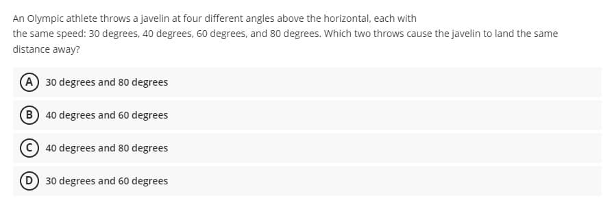 An Olympic athlete throws a javelin at four different angles above the horizontal, each with
the same speed: 30 degrees, 40 degrees, 60 degrees, and 80 degrees. Which two throws cause the javelin to land the same
distance away?
A 30 degrees and 80 degrees
40 degrees and 60 degrees
40 degrees and 80 degrees
D) 30 degrees and 60 degrees
B