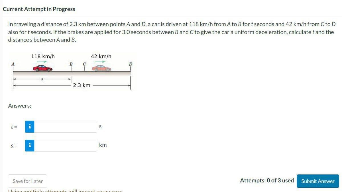 Current Attempt in Progress
In traveling a distance of 2.3 km between points A and D, a car is driven at 118 km/h from A to B for t seconds and 42 km/h from C to D
also for t seconds. If the brakes are applied for 3.0 seconds between B and C to give the car a uniform deceleration, calculate t and the
distances between A and B.
Answers:
t =
118 km/h
S= i
Save for Later
B
2.3 km
42 km/h
S
km
Using multiple attempts will impact your score
D
Attempts: 0 of 3 used
Submit Answer