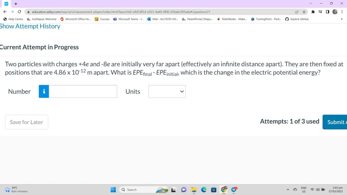 WP
← → C
education.wiley.com/was/ui/v2/assessment-player/index.html?launchid=efd7df5d-e923-4a49-8f06-056a6c005a8a#/question/21
myMapúa: Welcome Microsoft Office Ho... Courses Microsoft Teams - L...Mail-ALLYSON VIV... ParentPortal | Mapu...
Help Centre
Show Attempt History
Number i
Save for Later
34°C
Rain showers
-
H
Units
ParentPortal | Mapu... MathWorks - Make... Turning Point Parti...
Q Search
16
Explore GitHub
Current Attempt in Progress
Two particles with charges +4e and -8e are initially very far apart (effectively an infinite distance apart). They are then fixed at
positions that are 4.86 x 10-12 m apart. What is EPE final - EPE initial, which is the change in the electric potential energy?
38
Attempts: 1 of 3 used
ENG
US
0
4)
IN
X
⠀
32
Submit A
2:43 pm
17/03/2023