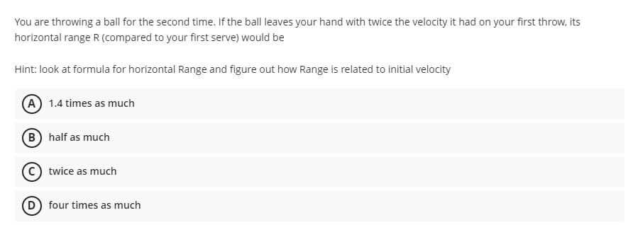 You are throwing a ball for the second time. If the ball leaves your hand with twice the velocity it had on your first throw, its
horizontal range R (compared to your first serve) would be
Hint: look at formula for horizontal Range and figure out how Range is related to initial velocity
(A) 1.4 times as much
B) half as much
twice as much
(D) four times as much