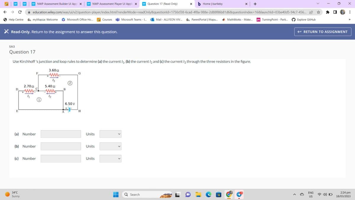 W NWP Assessment Builder Ul App X w NWP Assessment Player Ul Appli X w Question 17 (Read Only)
education.wiley.com/was/ui/v2/question-player/index.html?renderMode=readOnly&questionid=1750cf38-6cad-4f8a-988e-2d88f86b81d6&questionIndex=168daunchld-03be40d5-94c7-456... 1
Help Centre myMapúa: Welcome Microsoft Office Ho... Courses Microsoft Teams - I.... Mail-ALLYSON VIV... Parent Portal | Mapu..... MathWorks - Make.... ps Turning Point - Parti...
Explore GitHub
SA3
Read-Only. Return to the assignment to answer this question.
●
WP
E
Question 17
Use Kirchhoff's junction and loop rules to determine (a) the current /₁., (b) the current l2 and (c) the current 13 through the three resistors in the figure.
3.60 Ω
www
13
2.709
ww
4
(a) Number
(b) Number
34°C
Sunny
(c) Number
5.40
www
12
6.50 V
F
H
Units
Units
Units
-
=
X b Home | bartleby
v
Q Search
X
a
+
← RETURN TO ASSIGNMENT
ENG
US
D
X
I
2:24 pm
18/03/2023