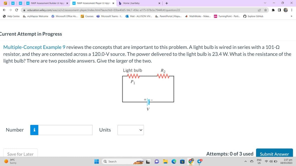 NWP Assessment Builder Ul App x wwNWP Assessment Player Ul Appli X b Home | bartleby
education.wiley.com/was/ui/v2/assessment-player/index.html?launchid=03be40d5-94c7-456c-a175-078cbc7944fc#/question/22
← → C
Help Centre a myMapúa: Welcome Microsoft Office Ho.... Courses Microsoft Teams - L...Mail-ALLYSON VIV... ParentPortal | Mapu...
WP
Current Attempt in Progress
Number i
Save for Later
34°C
Sunny
-
H
Units
Q Search
Light bulb
www
P₁
x +
Multiple-Concept Example 9 reviews the concepts that are important to this problem. A light bulb is wired in series with a 101-0
resistor, and they are connected across a 120.0-V source. The power delivered to the light bulb is 23.4 W. What is the resistance of the
light bulb? There are two possible answers. Give the larger of the two.
V
a
R₂
12 ☆ *
MathWorks - Make.... ps Turning Point - Parti.... Explore GitHub
Attempts: 0 of 3 used
0
ENG
US
Submit Answer
D
X
1. ⠀
33
2:27 pm
18/03/2023